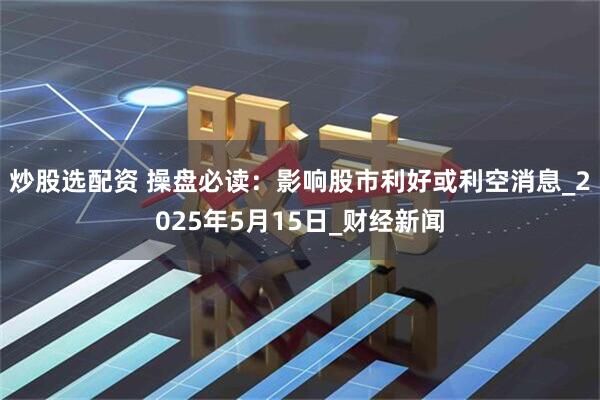 炒股选配资 操盘必读：影响股市利好或利空消息_2025年5月15日_财经新闻