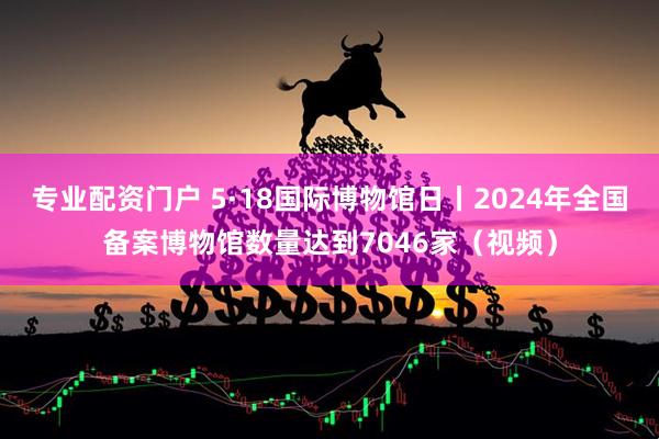 专业配资门户 5·18国际博物馆日丨2024年全国备案博物馆数量达到7046家（视频）