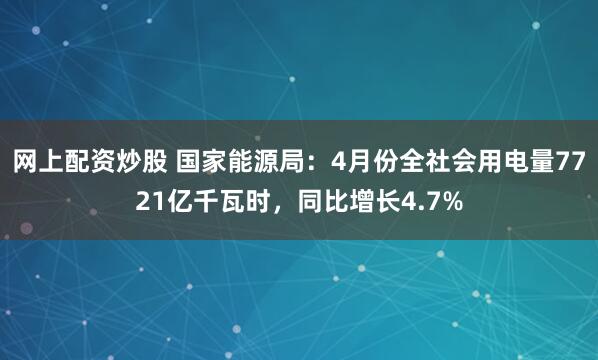 网上配资炒股 国家能源局：4月份全社会用电量7721亿千瓦时，同比增长4.7%