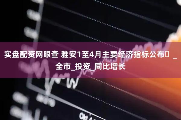 实盘配资网眼查 雅安1至4月主要经济指标公布​_全市_投资_同比增长