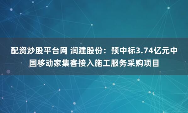 配资炒股平台网 润建股份：预中标3.74亿元中国移动家集客接入施工服务采购项目