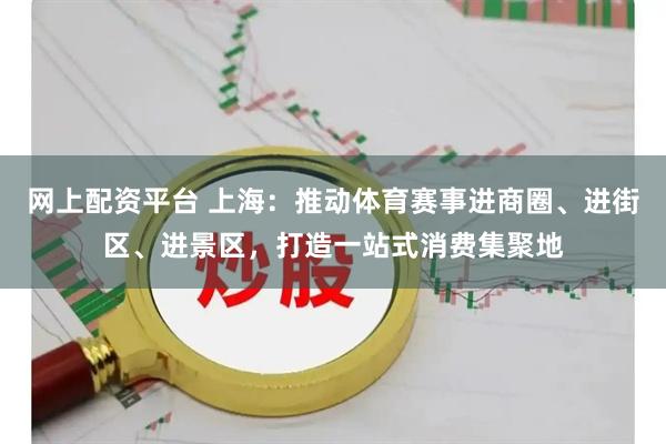 网上配资平台 上海：推动体育赛事进商圈、进街区、进景区，打造一站式消费集聚地