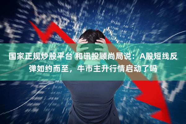 国家正规炒股平台 和讯投顾尚局说：A股短线反弹如约而至，牛市主升行情启动了吗