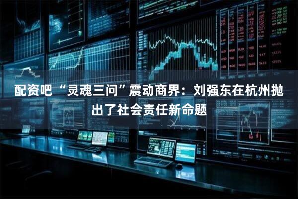 配资吧 “灵魂三问”震动商界：刘强东在杭州抛出了社会责任新命题