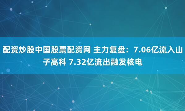 配资炒股中国股票配资网 主力复盘：7.06亿流入山子高科 7.32亿流出融发核电