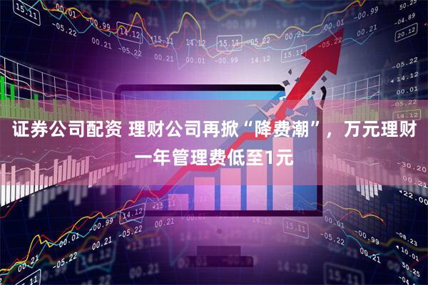 证券公司配资 理财公司再掀“降费潮”，万元理财一年管理费低至1元
