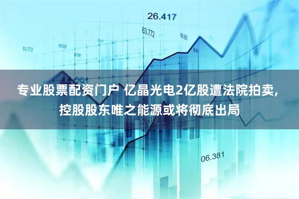 专业股票配资门户 亿晶光电2亿股遭法院拍卖, 控股股东唯之能源或将彻底出局