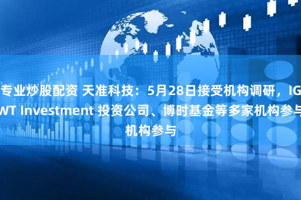 专业炒股配资 天准科技：5月28日接受机构调研，IGWT Investment 投资公司、博时基金等多家机构参与