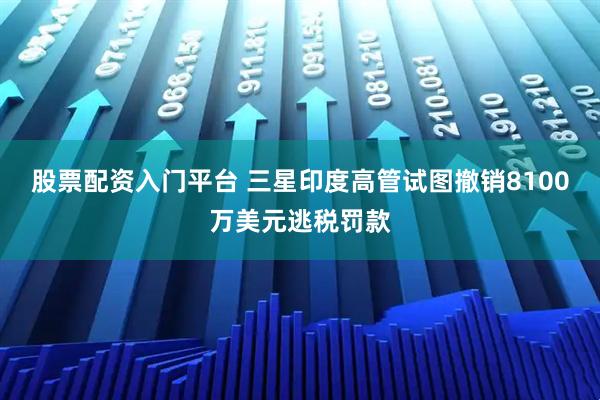 股票配资入门平台 三星印度高管试图撤销8100万美元逃税罚款