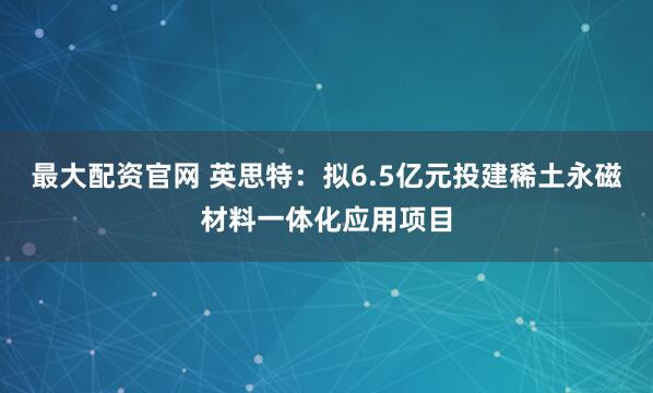 最大配资官网 英思特：拟6.5亿元投建稀土永磁材料一体化应用项目