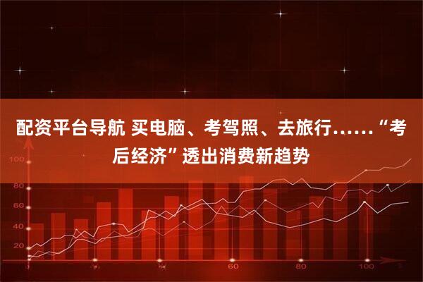 配资平台导航 买电脑、考驾照、去旅行……“考后经济”透出消费新趋势