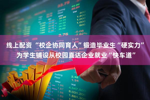 线上配资 “校企协同育人”锻造毕业生“硬实力” 为学生铺设从校园直达企业就业“快车道”