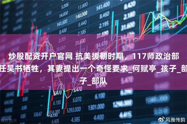 炒股配资开户官网 抗美援朝时期，117师政治部主任吴书牺牲，其妻提出一个奇怪要求_何赋亭_孩子_部队