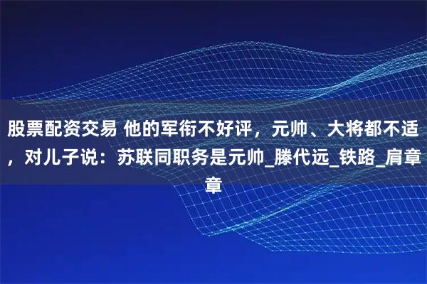 股票配资交易 他的军衔不好评，元帅、大将都不适，对儿子说：苏联同职务是元帅_滕代远_铁路_肩章