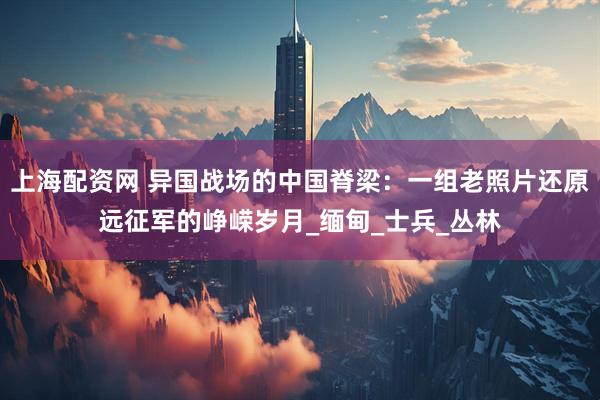 上海配资网 异国战场的中国脊梁：一组老照片还原远征军的峥嵘岁月_缅甸_士兵_丛林