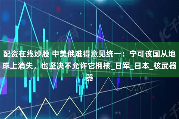 配资在线炒股 中美俄难得意见统一：宁可该国从地球上消失，也坚决不允许它拥核_日军_日本_核武器