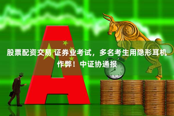 股票配资交易 证券业考试，多名考生用隐形耳机作弊！中证协通报